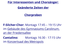 F-Silcher-Chor: 	Montags 17:45 – 19:15 Uhr im Gebäude des Gymnasiums Carolinum, an der Friedensallee Cantalino: 	Montags 16:30 - 17:15 Uhr im Konzertsaal des Metropols  Für Interessenten und Chorsänger: Geänderte Zeiten der Chorproben